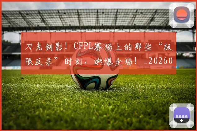 刀光剑影！CFPL赛场上的那些“极限反杀”时刻，燃爆全场！_20260526073129