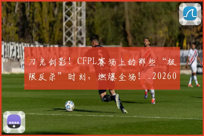 刀光剑影!CFPL赛场上的那些“极限反杀”时刻,燃爆全场!_20260526073129