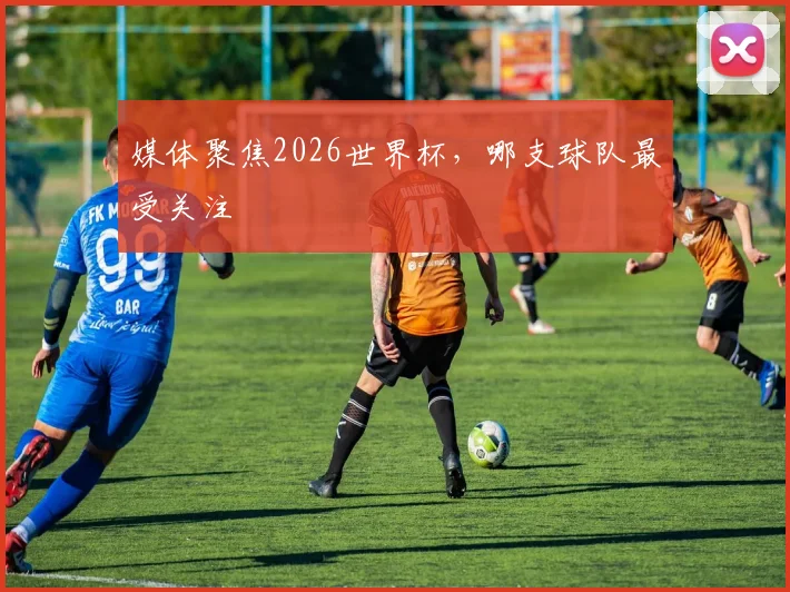 媒体聚焦2026世界杯,哪支球队最受关注