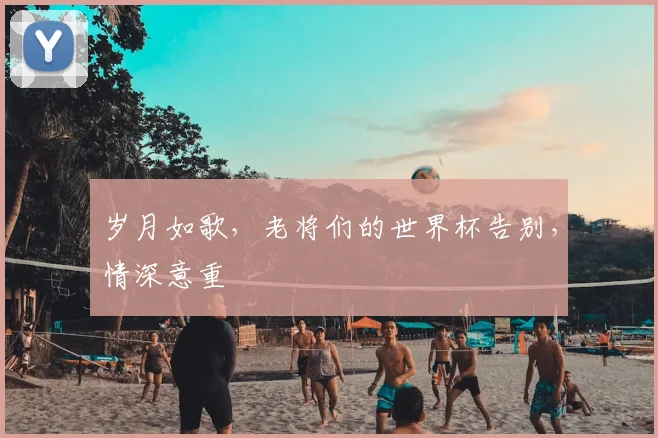 岁月如歌,老将们的世界杯告别,情深意重