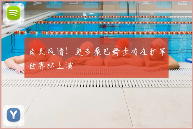 南美风情!更多桑巴舞步将在扩军世界杯上演