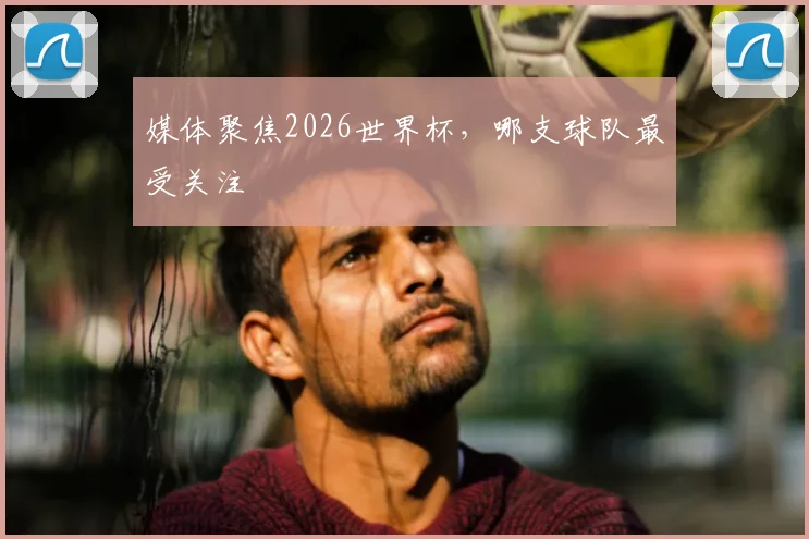 媒体聚焦2026世界杯,哪支球队最受关注