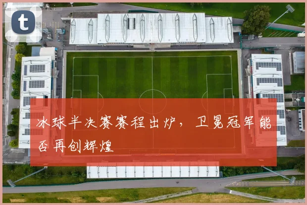冰球半决赛赛程出炉,卫冕冠军能否再创辉煌