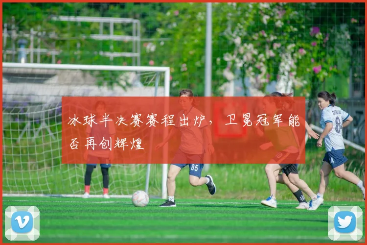 冰球半决赛赛程出炉,卫冕冠军能否再创辉煌