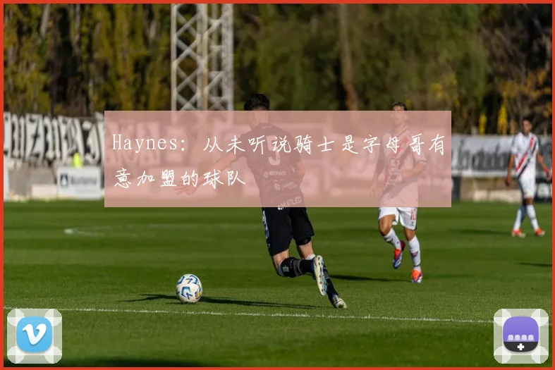 Haynes：从未听说骑士是字母哥有意加盟的球队