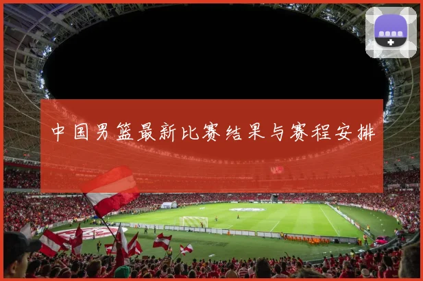 中国男篮最新比赛结果与赛程安排