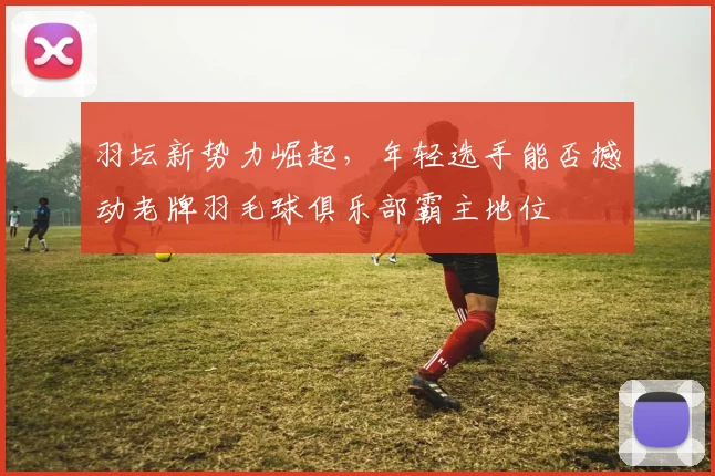 羽坛新势力崛起,年轻选手能否撼动老牌羽毛球俱乐部霸主地位