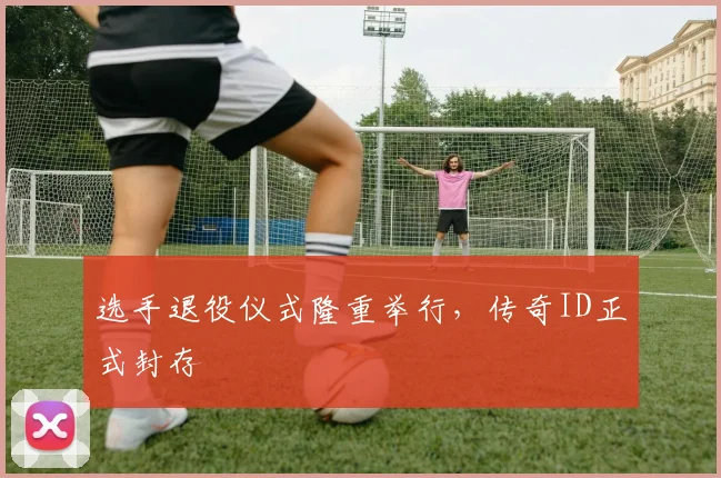 选手退役仪式隆重举行，传奇ID正式封存