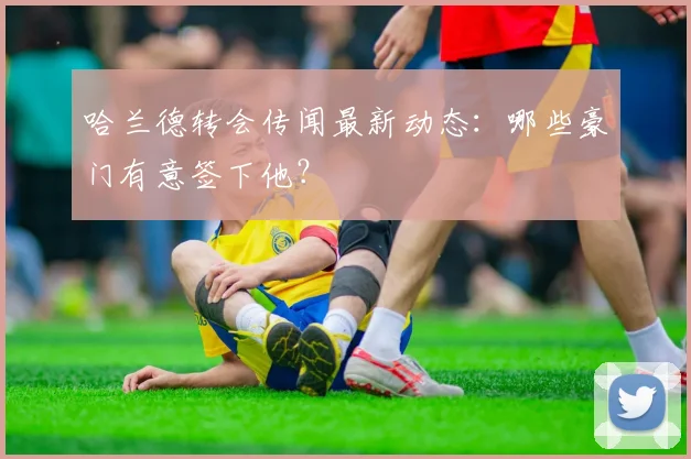 哈兰德转会传闻最新动态：哪些豪门有意签下他？