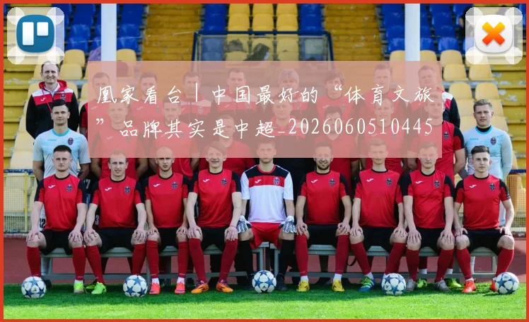 凰家看台｜中国最好的“体育文旅”品牌其实是中超_20260605104457