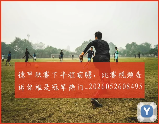 德甲联赛下半程前瞻,比赛视频告诉你谁是冠军热门_20260526084956