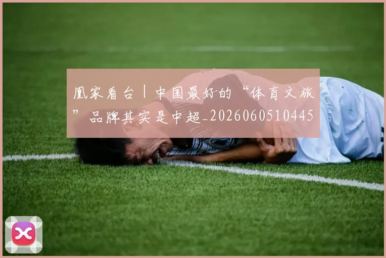 凰家看台|中国最好的“体育文旅”品牌其实是中超_20260605104457