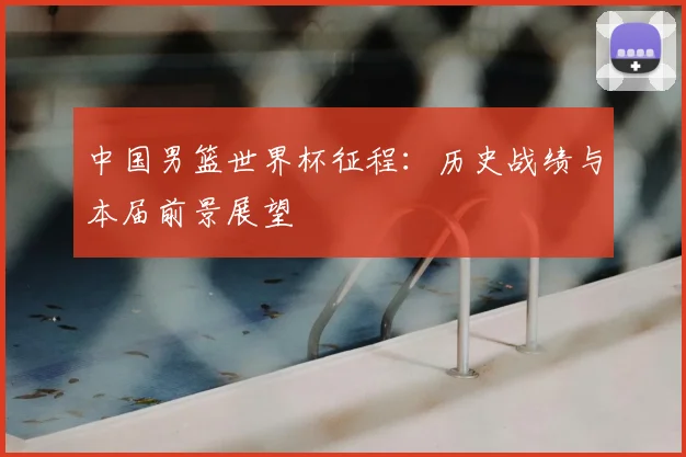 中国男篮世界杯征程:历史战绩与本届前景展望