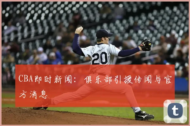 CBA即时新闻：俱乐部引援传闻与官方消息