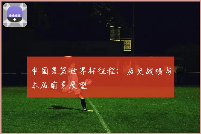 中国男篮世界杯征程:历史战绩与本届前景展望