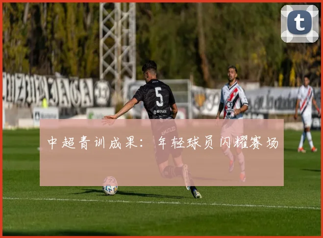 中超青训成果：年轻球员闪耀赛场